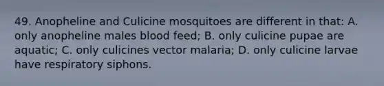 49. Anopheline and Culicine mosquitoes are different in that: A. only anopheline males blood feed; B. only culicine pupae are aquatic; C. only culicines vector malaria; D. only culicine larvae have respiratory siphons.