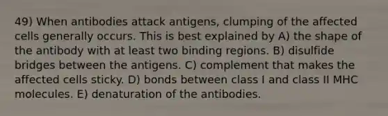 49) When antibodies attack antigens, clumping of the affected cells generally occurs. This is best explained by A) the shape of the antibody with at least two binding regions. B) disulfide bridges between the antigens. C) complement that makes the affected cells sticky. D) bonds between class I and class II MHC molecules. E) denaturation of the antibodies.