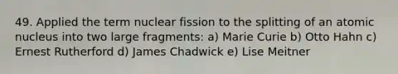 49. Applied the term nuclear fission to the splitting of an atomic nucleus into two large fragments: a) Marie Curie b) Otto Hahn c) Ernest Rutherford d) James Chadwick e) Lise Meitner