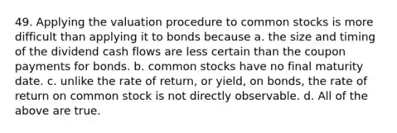 49. Applying the valuation procedure to common stocks is more difficult than applying it to bonds because a. the size and timing of the dividend cash flows are less certain than the coupon payments for bonds. b. common stocks have no final maturity date. c. unlike the rate of return, or yield, on bonds, the rate of return on common stock is not directly observable. d. All of the above are true.