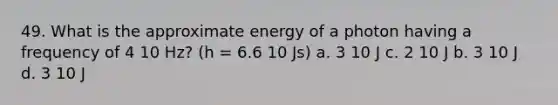 49. What is the approximate energy of a photon having a frequency of 4 10 Hz? (h = 6.6 10 Js) a. 3 10 J c. 2 10 J b. 3 10 J d. 3 10 J