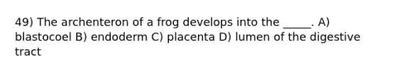 49) The archenteron of a frog develops into the _____. A) blastocoel B) endoderm C) placenta D) lumen of the digestive tract