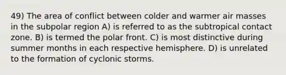 49) The area of conflict between colder and warmer air masses in the subpolar region A) is referred to as the subtropical contact zone. B) is termed the polar front. C) is most distinctive during summer months in each respective hemisphere. D) is unrelated to the formation of cyclonic storms.