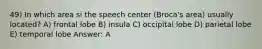 49) In which area si the speech center (Broca's area) usually located? A) frontal lobe B) insula C) occipital lobe D) parietal lobe E) temporal lobe Answer: A