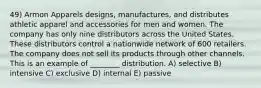 49) Armon Apparels designs, manufactures, and distributes athletic apparel and accessories for men and women. The company has only nine distributors across the United States. These distributors control a nationwide network of 600 retailers. The company does not sell its products through other channels. This is an example of ________ distribution. A) selective B) intensive C) exclusive D) internal E) passive