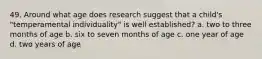 49. Around what age does research suggest that a child's "temperamental individuality" is well established? a. two to three months of age b. six to seven months of age c. one year of age d. two years of age