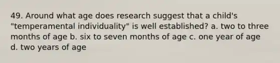 49. Around what age does research suggest that a child's "temperamental individuality" is well established? a. two to three months of age b. six to seven months of age c. one year of age d. two years of age