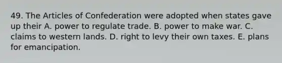 49. The Articles of Confederation were adopted when states gave up their A. power to regulate trade. B. power to make war. C. claims to western lands. D. right to levy their own taxes. E. plans for emancipation.