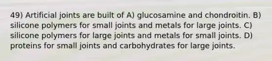 49) Artificial joints are built of A) glucosamine and chondroitin. B) silicone polymers for small joints and metals for large joints. C) silicone polymers for large joints and metals for small joints. D) proteins for small joints and carbohydrates for large joints.