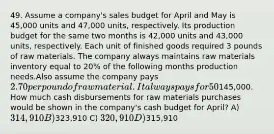 49. Assume a company's sales budget for April and May is 45,000 units and 47,000 units, respectively. Its production budget for the same two months is 42,000 units and 43,000 units, respectively. Each unit of finished goods required 3 pounds of raw materials. The company always maintains raw materials inventory equal to 20% of the following months production needs.Also assume the company pays 2.70 per pound of raw material. It always pays for 50% of its raw material purchases in the month of purchase and the remainder in the following month. The accounts payable balance on March 31st is145,000. How much cash disbursements for raw materials purchases would be shown in the company's cash budget for April? A) 314,910 B)323,910 C) 320,910 D)315,910