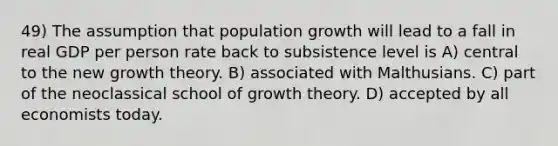 49) The assumption that <a href='https://www.questionai.com/knowledge/kczTemDMHU-population-growth' class='anchor-knowledge'>population growth</a> will lead to a fall in real GDP per person rate back to subsistence level is A) central to the new growth theory. B) associated with Malthusians. C) part of the neoclassical school of growth theory. D) accepted by all economists today.