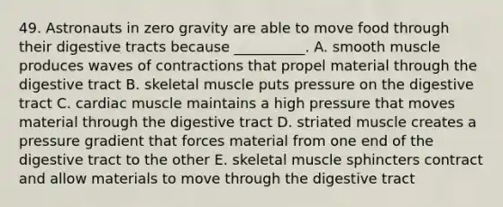 49. Astronauts in zero gravity are able to move food through their digestive tracts because __________. A. smooth muscle produces waves of contractions that propel material through the digestive tract B. skeletal muscle puts pressure on the digestive tract C. cardiac muscle maintains a high pressure that moves material through the digestive tract D. striated muscle creates a pressure gradient that forces material from one end of the digestive tract to the other E. skeletal muscle sphincters contract and allow materials to move through the digestive tract