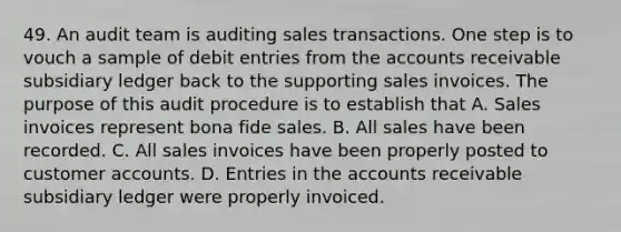 49. An audit team is auditing sales transactions. One step is to vouch a sample of debit entries from the accounts receivable subsidiary ledger back to the supporting sales invoices. The purpose of this audit procedure is to establish that A. Sales invoices represent bona fide sales. B. All sales have been recorded. C. All sales invoices have been properly posted to customer accounts. D. Entries in the accounts receivable subsidiary ledger were properly invoiced.