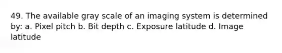 49. The available gray scale of an imaging system is determined by: a. Pixel pitch b. Bit depth c. Exposure latitude d. Image latitude