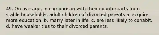 49. On average, in comparison with their counterparts from stable households, adult children of divorced parents a. acquire more education. b. marry later in life. c. are less likely to cohabit. d. have weaker ties to their divorced parents.