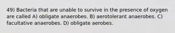 49) Bacteria that are unable to survive in the presence of oxygen are called A) obligate anaerobes. B) aerotolerant anaerobes. C) facultative anaerobes. D) obligate aerobes.