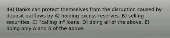 49) Banks can protect themselves from the disruption caused by deposit outflows by A) holding excess reserves. B) selling securities. C) "calling in" loans. D) doing all of the above. E) doing only A and B of the above.