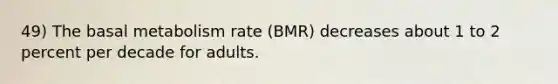 49) The basal metabolism rate (BMR) decreases about 1 to 2 percent per decade for adults.