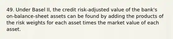 49. Under Basel II, the credit risk-adjusted value of the bank's on-balance-sheet assets can be found by adding the products of the risk weights for each asset times the market value of each asset.