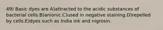 49) Basic dyes are A)attracted to the acidic substances of bacterial cells.B)anionic.C)used in negative staining.D)repelled by cells.E)dyes such as India ink and nigrosin.