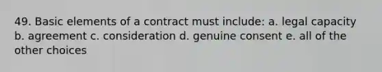 49. Basic elements of a contract must include: a. legal capacity b. agreement c. consideration d. genuine consent e. all of the other choices