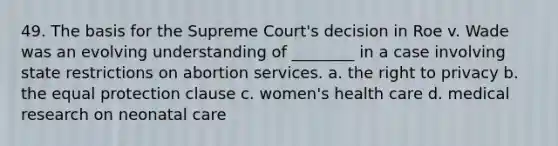 49. The basis for the Supreme Court's decision in Roe v. Wade was an evolving understanding of ________ in a case involving state restrictions on abortion services. a. the right to privacy b. the equal protection clause c. women's health care d. medical research on neonatal care