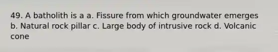 49. A batholith is a a. Fissure from which groundwater emerges b. Natural rock pillar c. Large body of intrusive rock d. Volcanic cone