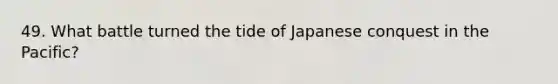 49. What battle turned the tide of Japanese conquest in the Pacific?