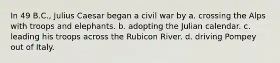 In 49 B.C., Julius Caesar began a civil war by a. crossing the Alps with troops and elephants. b. adopting the Julian calendar. c. leading his troops across the Rubicon River. d. driving Pompey out of Italy.