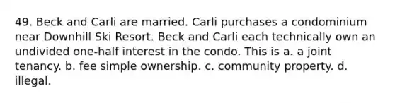 49. Beck and Carli are married. Carli purchases a condominium near Downhill Ski Resort. Beck and Carli each technically own an undivided one-half interest in the condo. This is a. a joint tenancy. b. fee simple ownership. c. community property. d. illegal.