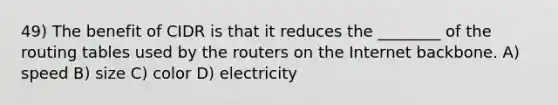 49) The benefit of CIDR is that it reduces the ________ of the routing tables used by the routers on the Internet backbone. A) speed B) size C) color D) electricity