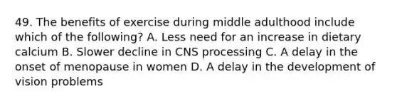 49. The benefits of exercise during middle adulthood include which of the following? A. Less need for an increase in dietary calcium B. Slower decline in CNS processing C. A delay in the onset of menopause in women D. A delay in the development of vision problems