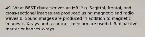 49. What BEST characterizes an MRI ? a. Sagittal, frontal, and cross-sectional images are produced using magnetic and radio waves b. Sound images are produced in addition to magnetic images c. X-rays and a contrast medium are used d. Radioactive matter enhances x-rays