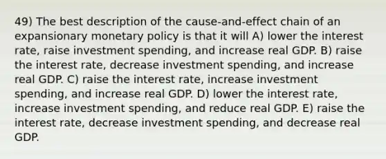 49) The best description of the cause-and-effect chain of an expansionary monetary policy is that it will A) lower the interest rate, raise investment spending, and increase real GDP. B) raise the interest rate, decrease investment spending, and increase real GDP. C) raise the interest rate, increase investment spending, and increase real GDP. D) lower the interest rate, increase investment spending, and reduce real GDP. E) raise the interest rate, decrease investment spending, and decrease real GDP.