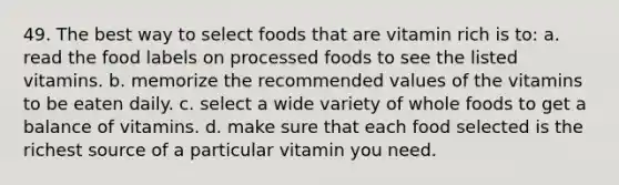 49. The best way to select foods that are vitamin rich is to: a. read the food labels on processed foods to see the listed vitamins. b. memorize the recommended values of the vitamins to be eaten daily. c. select a wide variety of whole foods to get a balance of vitamins. d. make sure that each food selected is the richest source of a particular vitamin you need.