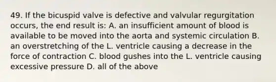 49. If the bicuspid valve is defective and valvular regurgitation occurs, the end result is: A. an insufficient amount of blood is available to be moved into the aorta and systemic circulation B. an overstretching of the L. ventricle causing a decrease in the force of contraction C. blood gushes into the L. ventricle causing excessive pressure D. all of the above