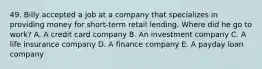 49. Billy accepted a job at a company that specializes in providing money for short-term retail lending. Where did he go to work? A. A credit card company B. An investment company C. A life insurance company D. A finance company E. A payday loan company