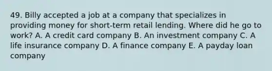 49. Billy accepted a job at a company that specializes in providing money for short-term retail lending. Where did he go to work? A. A credit card company B. An investment company C. A life insurance company D. A finance company E. A payday loan company