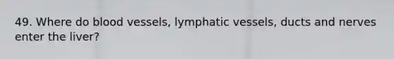 49. Where do blood vessels, lymphatic vessels, ducts and nerves enter the liver?