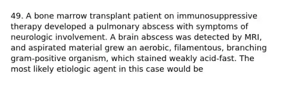 49. A bone marrow transplant patient on immunosuppressive therapy developed a pulmonary abscess with symptoms of neurologic involvement. A brain abscess was detected by MRI, and aspirated material grew an aerobic, filamentous, branching gram-positive organism, which stained weakly acid-fast. The most likely etiologic agent in this case would be