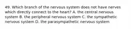 49. Which branch of the nervous system does not have nerves which directly connect to the heart? A. the central nervous system B. the peripheral nervous system C. the sympathetic nervous system D. the parasympathetic nervous system