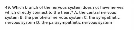 49. Which branch of the nervous system does not have nerves which directly connect to the heart? A. the central nervous system B. the peripheral nervous system C. the sympathetic nervous system D. the parasympathetic nervous system