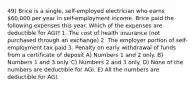 49) Brice is a single, self-employed electrician who earns 60,000 per year in self-employment income. Brice paid the following expenses this year. Which of the expenses are deductible for AGI? 1. The cost of health insurance (not purchased through an exchange) 2. The employer portion of self-employment tax paid 3. Penalty on early withdrawal of funds from a certificate of deposit A) Numbers 1 and 2 only. B) Numbers 1 and 3 only. C) Numbers 2 and 3 only. D) None of the numbers are deductible for AGI. E) All the numbers are deductible for AGI.