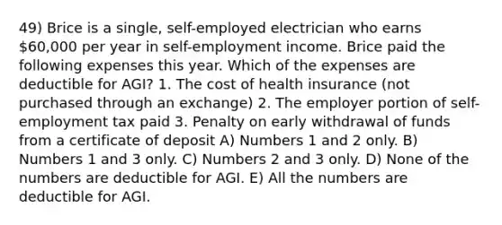 49) Brice is a single, self-employed electrician who earns 60,000 per year in self-employment income. Brice paid the following expenses this year. Which of the expenses are deductible for AGI? 1. The cost of health insurance (not purchased through an exchange) 2. The employer portion of self-employment tax paid 3. Penalty on early withdrawal of funds from a certificate of deposit A) Numbers 1 and 2 only. B) Numbers 1 and 3 only. C) Numbers 2 and 3 only. D) None of the numbers are deductible for AGI. E) All the numbers are deductible for AGI.