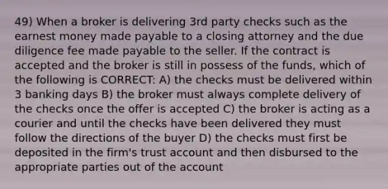 49) When a broker is delivering 3rd party checks such as the earnest money made payable to a closing attorney and the due diligence fee made payable to the seller. If the contract is accepted and the broker is still in possess of the funds, which of the following is CORRECT: A) the checks must be delivered within 3 banking days B) the broker must always complete delivery of the checks once the offer is accepted C) the broker is acting as a courier and until the checks have been delivered they must follow the directions of the buyer D) the checks must first be deposited in the firm's trust account and then disbursed to the appropriate parties out of the account