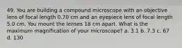 49. You are building a compound microscope with an objective lens of focal length 0.70 cm and an eyepiece lens of focal length 5.0 cm. You mount the lenses 18 cm apart. What is the maximum magnification of your microscope? a. 3.1 b. 7.3 c. 67 d. 130