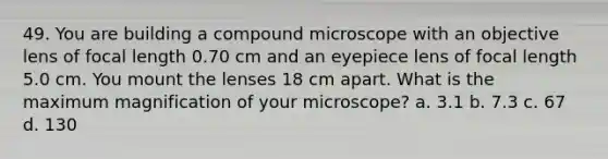 49. You are building a compound microscope with an objective lens of focal length 0.70 cm and an eyepiece lens of focal length 5.0 cm. You mount the lenses 18 cm apart. What is the maximum magnification of your microscope? a. 3.1 b. 7.3 c. 67 d. 130