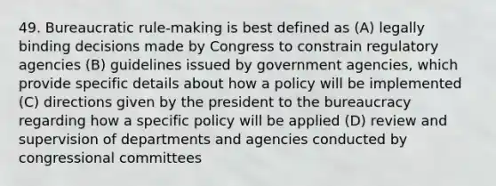 49. Bureaucratic rule-making is best defined as (A) legally binding decisions made by Congress to constrain regulatory agencies (B) guidelines issued by government agencies, which provide specific details about how a policy will be implemented (C) directions given by the president to the bureaucracy regarding how a specific policy will be applied (D) review and supervision of departments and agencies conducted by congressional committees