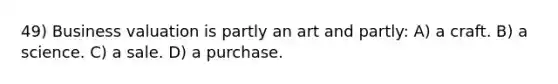 49) Business valuation is partly an art and partly: A) a craft. B) a science. C) a sale. D) a purchase.