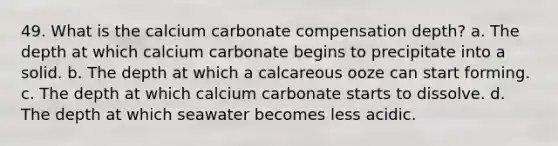 49. What is the calcium carbonate compensation depth? a. The depth at which calcium carbonate begins to precipitate into a solid. b. The depth at which a calcareous ooze can start forming. c. The depth at which calcium carbonate starts to dissolve. d. The depth at which seawater becomes less acidic.